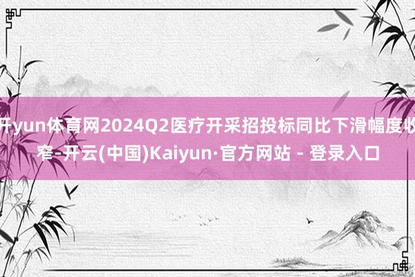 开yun体育网2024Q2医疗开采招投标同比下滑幅度收窄-开云(中国)Kaiyun·官方网站 - 登录入口