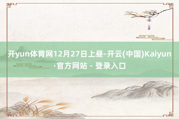 开yun体育网　　12月27日上昼-开云(中国)Kaiyun·官方网站 - 登录入口