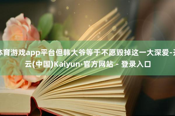 体育游戏app平台但韩大爷等于不愿毁掉这一大深爱-开云(中国)Kaiyun·官方网站 - 登录入口